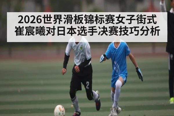 2026世界滑板锦标赛女子街式崔宸曦对日本选手决赛技巧分析